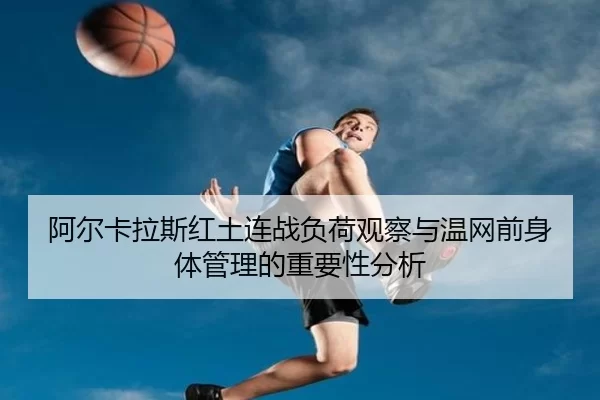 阿尔卡拉斯红土连战负荷观察与温网前身体管理的重要性分析