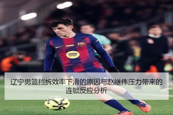 辽宁男篮挡拆效率下滑的原因与赵继伟压力带来的连锁反应分析