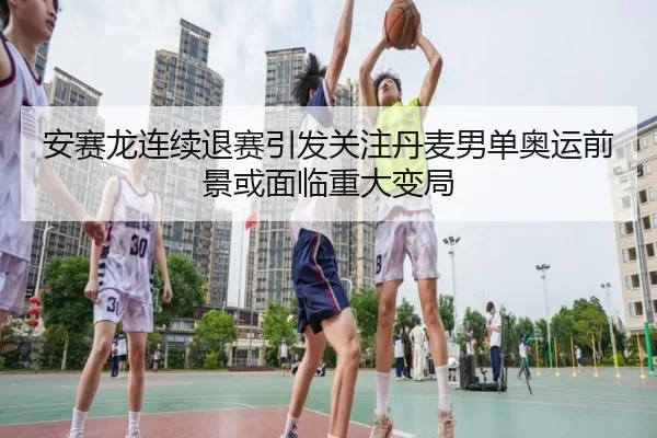 安赛龙连续退赛引发关注丹麦男单奥运前景或面临重大变局